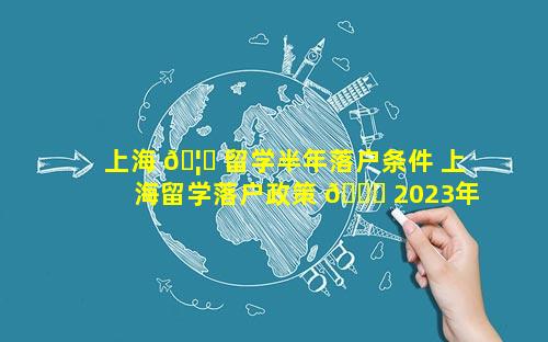 上海 🦁 留学半年落户条件 上海留学落户政策 🐝 2023年最新版